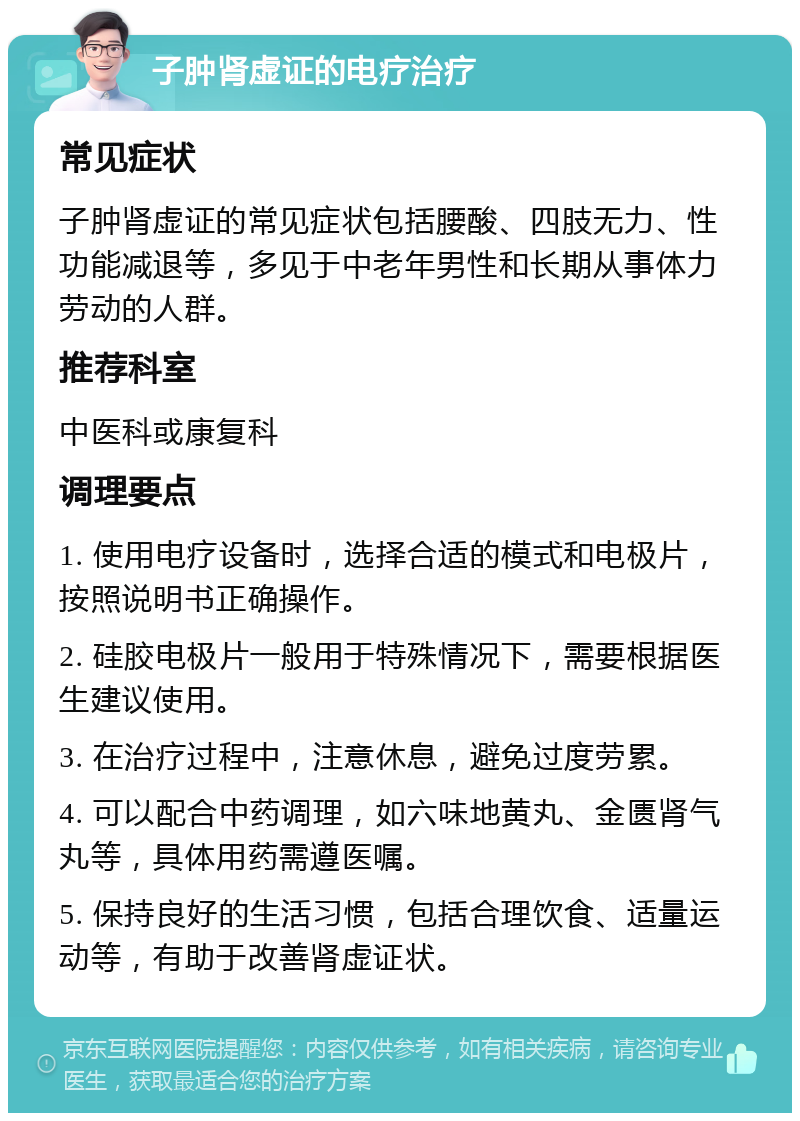 子肿肾虚证的电疗治疗 常见症状 子肿肾虚证的常见症状包括腰酸、四肢无力、性功能减退等，多见于中老年男性和长期从事体力劳动的人群。 推荐科室 中医科或康复科 调理要点 1. 使用电疗设备时，选择合适的模式和电极片，按照说明书正确操作。 2. 硅胶电极片一般用于特殊情况下，需要根据医生建议使用。 3. 在治疗过程中，注意休息，避免过度劳累。 4. 可以配合中药调理，如六味地黄丸、金匮肾气丸等，具体用药需遵医嘱。 5. 保持良好的生活习惯，包括合理饮食、适量运动等，有助于改善肾虚证状。