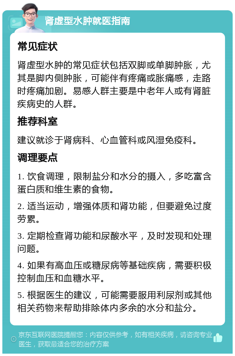 肾虚型水肿就医指南 常见症状 肾虚型水肿的常见症状包括双脚或单脚肿胀，尤其是脚内侧肿胀，可能伴有疼痛或胀痛感，走路时疼痛加剧。易感人群主要是中老年人或有肾脏疾病史的人群。 推荐科室 建议就诊于肾病科、心血管科或风湿免疫科。 调理要点 1. 饮食调理，限制盐分和水分的摄入，多吃富含蛋白质和维生素的食物。 2. 适当运动，增强体质和肾功能，但要避免过度劳累。 3. 定期检查肾功能和尿酸水平，及时发现和处理问题。 4. 如果有高血压或糖尿病等基础疾病，需要积极控制血压和血糖水平。 5. 根据医生的建议，可能需要服用利尿剂或其他相关药物来帮助排除体内多余的水分和盐分。