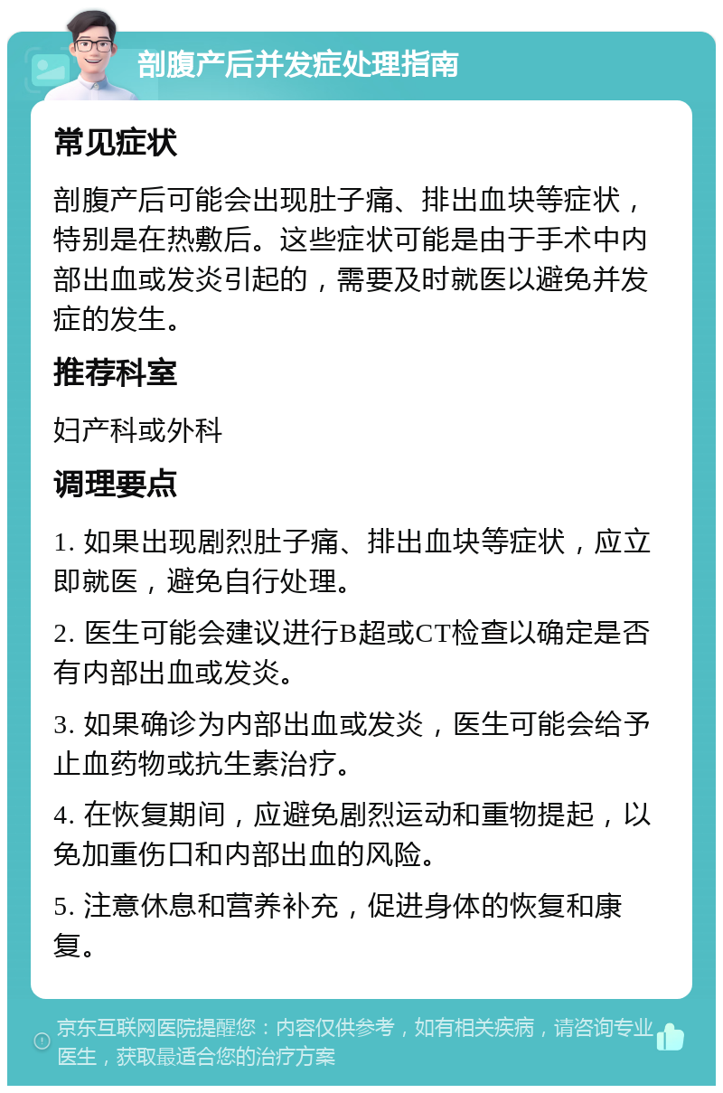 剖腹产后并发症处理指南 常见症状 剖腹产后可能会出现肚子痛、排出血块等症状，特别是在热敷后。这些症状可能是由于手术中内部出血或发炎引起的，需要及时就医以避免并发症的发生。 推荐科室 妇产科或外科 调理要点 1. 如果出现剧烈肚子痛、排出血块等症状，应立即就医，避免自行处理。 2. 医生可能会建议进行B超或CT检查以确定是否有内部出血或发炎。 3. 如果确诊为内部出血或发炎，医生可能会给予止血药物或抗生素治疗。 4. 在恢复期间，应避免剧烈运动和重物提起，以免加重伤口和内部出血的风险。 5. 注意休息和营养补充，促进身体的恢复和康复。