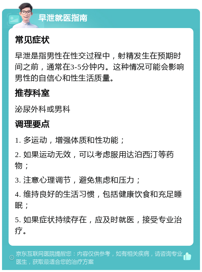 早泄就医指南 常见症状 早泄是指男性在性交过程中，射精发生在预期时间之前，通常在3-5分钟内。这种情况可能会影响男性的自信心和性生活质量。 推荐科室 泌尿外科或男科 调理要点 1. 多运动，增强体质和性功能； 2. 如果运动无效，可以考虑服用达泊西汀等药物； 3. 注意心理调节，避免焦虑和压力； 4. 维持良好的生活习惯，包括健康饮食和充足睡眠； 5. 如果症状持续存在，应及时就医，接受专业治疗。