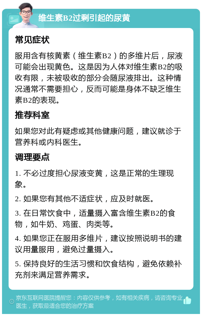 维生素B2过剩引起的尿黄 常见症状 服用含有核黄素（维生素B2）的多维片后，尿液可能会出现黄色。这是因为人体对维生素B2的吸收有限，未被吸收的部分会随尿液排出。这种情况通常不需要担心，反而可能是身体不缺乏维生素B2的表现。 推荐科室 如果您对此有疑虑或其他健康问题，建议就诊于营养科或内科医生。 调理要点 1. 不必过度担心尿液变黄，这是正常的生理现象。 2. 如果您有其他不适症状，应及时就医。 3. 在日常饮食中，适量摄入富含维生素B2的食物，如牛奶、鸡蛋、肉类等。 4. 如果您正在服用多维片，建议按照说明书的建议用量服用，避免过量摄入。 5. 保持良好的生活习惯和饮食结构，避免依赖补充剂来满足营养需求。