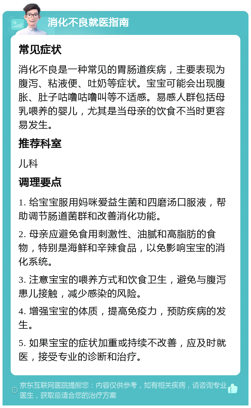 消化不良就医指南 常见症状 消化不良是一种常见的胃肠道疾病，主要表现为腹泻、粘液便、吐奶等症状。宝宝可能会出现腹胀、肚子咕噜咕噜叫等不适感。易感人群包括母乳喂养的婴儿，尤其是当母亲的饮食不当时更容易发生。 推荐科室 儿科 调理要点 1. 给宝宝服用妈咪爱益生菌和四磨汤口服液，帮助调节肠道菌群和改善消化功能。 2. 母亲应避免食用刺激性、油腻和高脂肪的食物，特别是海鲜和辛辣食品，以免影响宝宝的消化系统。 3. 注意宝宝的喂养方式和饮食卫生，避免与腹泻患儿接触，减少感染的风险。 4. 增强宝宝的体质，提高免疫力，预防疾病的发生。 5. 如果宝宝的症状加重或持续不改善，应及时就医，接受专业的诊断和治疗。