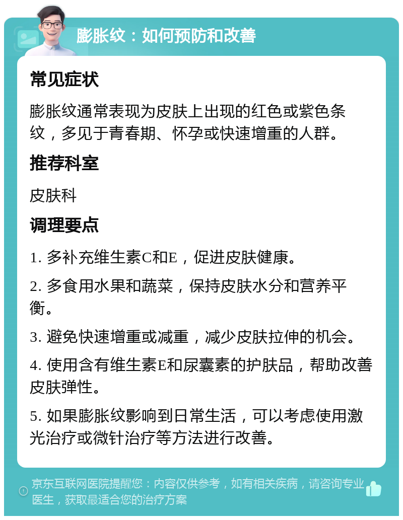 膨胀纹：如何预防和改善 常见症状 膨胀纹通常表现为皮肤上出现的红色或紫色条纹，多见于青春期、怀孕或快速增重的人群。 推荐科室 皮肤科 调理要点 1. 多补充维生素C和E，促进皮肤健康。 2. 多食用水果和蔬菜，保持皮肤水分和营养平衡。 3. 避免快速增重或减重，减少皮肤拉伸的机会。 4. 使用含有维生素E和尿囊素的护肤品，帮助改善皮肤弹性。 5. 如果膨胀纹影响到日常生活，可以考虑使用激光治疗或微针治疗等方法进行改善。