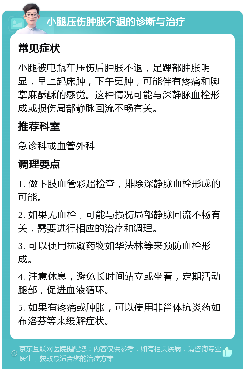 小腿压伤肿胀不退的诊断与治疗 常见症状 小腿被电瓶车压伤后肿胀不退，足踝部肿胀明显，早上起床肿，下午更肿，可能伴有疼痛和脚掌麻酥酥的感觉。这种情况可能与深静脉血栓形成或损伤局部静脉回流不畅有关。 推荐科室 急诊科或血管外科 调理要点 1. 做下肢血管彩超检查，排除深静脉血栓形成的可能。 2. 如果无血栓，可能与损伤局部静脉回流不畅有关，需要进行相应的治疗和调理。 3. 可以使用抗凝药物如华法林等来预防血栓形成。 4. 注意休息，避免长时间站立或坐着，定期活动腿部，促进血液循环。 5. 如果有疼痛或肿胀，可以使用非甾体抗炎药如布洛芬等来缓解症状。