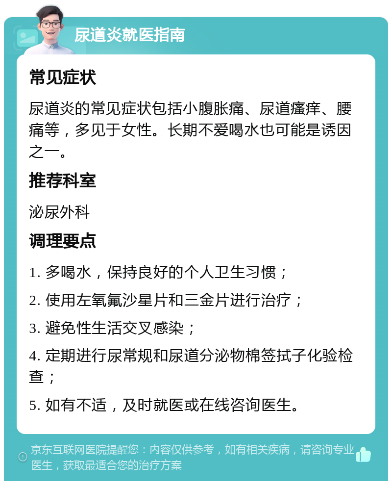 尿道炎就医指南 常见症状 尿道炎的常见症状包括小腹胀痛、尿道瘙痒、腰痛等，多见于女性。长期不爱喝水也可能是诱因之一。 推荐科室 泌尿外科 调理要点 1. 多喝水，保持良好的个人卫生习惯； 2. 使用左氧氟沙星片和三金片进行治疗； 3. 避免性生活交叉感染； 4. 定期进行尿常规和尿道分泌物棉签拭子化验检查； 5. 如有不适，及时就医或在线咨询医生。