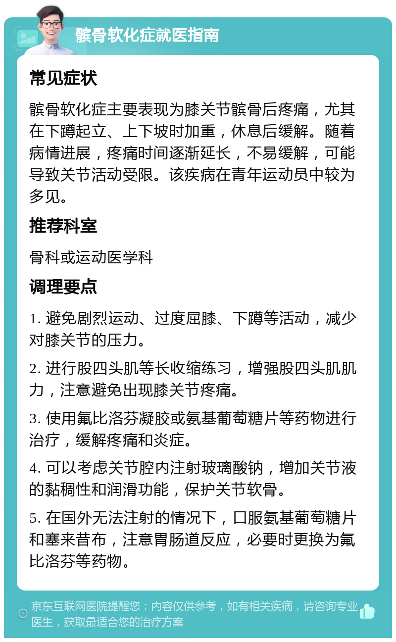 髌骨软化症就医指南 常见症状 髌骨软化症主要表现为膝关节髌骨后疼痛，尤其在下蹲起立、上下坡时加重，休息后缓解。随着病情进展，疼痛时间逐渐延长，不易缓解，可能导致关节活动受限。该疾病在青年运动员中较为多见。 推荐科室 骨科或运动医学科 调理要点 1. 避免剧烈运动、过度屈膝、下蹲等活动，减少对膝关节的压力。 2. 进行股四头肌等长收缩练习，增强股四头肌肌力，注意避免出现膝关节疼痛。 3. 使用氟比洛芬凝胶或氨基葡萄糖片等药物进行治疗，缓解疼痛和炎症。 4. 可以考虑关节腔内注射玻璃酸钠，增加关节液的黏稠性和润滑功能，保护关节软骨。 5. 在国外无法注射的情况下，口服氨基葡萄糖片和塞来昔布，注意胃肠道反应，必要时更换为氟比洛芬等药物。