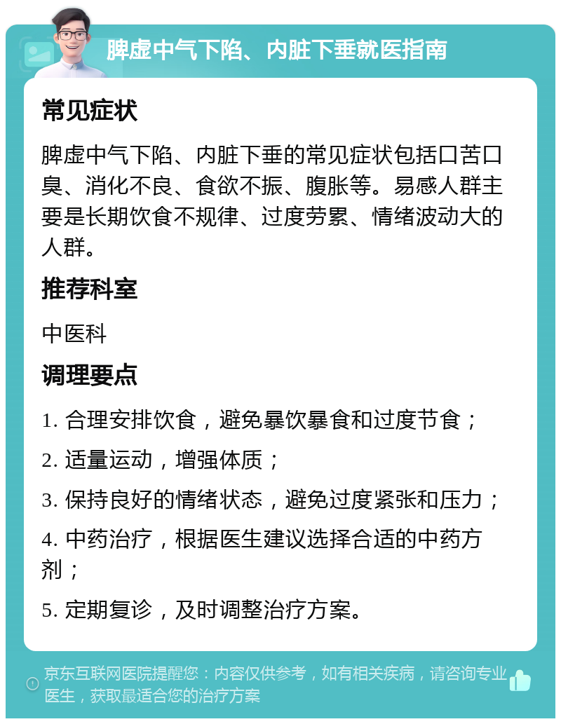 脾虚中气下陷、内脏下垂就医指南 常见症状 脾虚中气下陷、内脏下垂的常见症状包括口苦口臭、消化不良、食欲不振、腹胀等。易感人群主要是长期饮食不规律、过度劳累、情绪波动大的人群。 推荐科室 中医科 调理要点 1. 合理安排饮食，避免暴饮暴食和过度节食； 2. 适量运动，增强体质； 3. 保持良好的情绪状态，避免过度紧张和压力； 4. 中药治疗，根据医生建议选择合适的中药方剂； 5. 定期复诊，及时调整治疗方案。