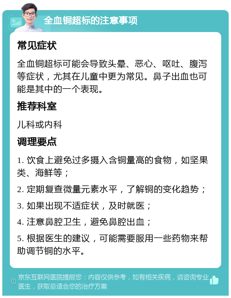 全血铜超标的注意事项 常见症状 全血铜超标可能会导致头晕、恶心、呕吐、腹泻等症状，尤其在儿童中更为常见。鼻子出血也可能是其中的一个表现。 推荐科室 儿科或内科 调理要点 1. 饮食上避免过多摄入含铜量高的食物，如坚果类、海鲜等； 2. 定期复查微量元素水平，了解铜的变化趋势； 3. 如果出现不适症状，及时就医； 4. 注意鼻腔卫生，避免鼻腔出血； 5. 根据医生的建议，可能需要服用一些药物来帮助调节铜的水平。