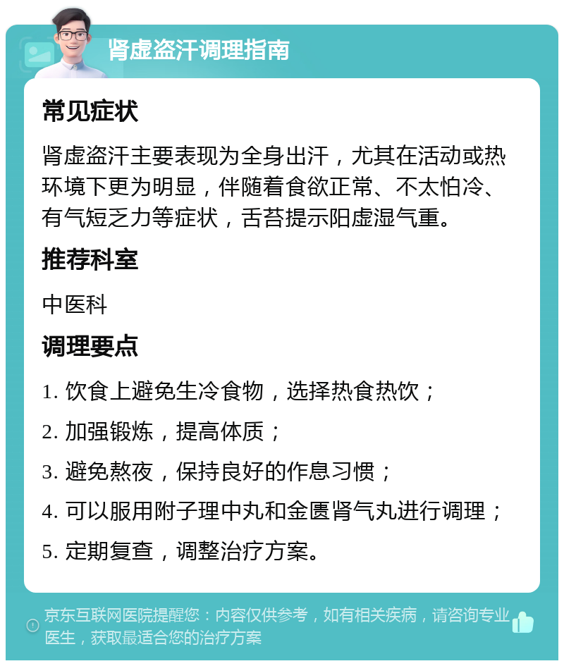 肾虚盗汗调理指南 常见症状 肾虚盗汗主要表现为全身出汗，尤其在活动或热环境下更为明显，伴随着食欲正常、不太怕冷、有气短乏力等症状，舌苔提示阳虚湿气重。 推荐科室 中医科 调理要点 1. 饮食上避免生冷食物，选择热食热饮； 2. 加强锻炼，提高体质； 3. 避免熬夜，保持良好的作息习惯； 4. 可以服用附子理中丸和金匮肾气丸进行调理； 5. 定期复查，调整治疗方案。