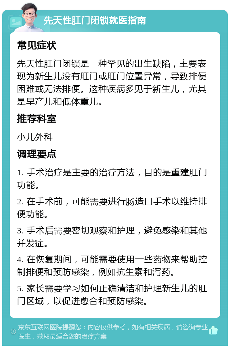 先天性肛门闭锁就医指南 常见症状 先天性肛门闭锁是一种罕见的出生缺陷，主要表现为新生儿没有肛门或肛门位置异常，导致排便困难或无法排便。这种疾病多见于新生儿，尤其是早产儿和低体重儿。 推荐科室 小儿外科 调理要点 1. 手术治疗是主要的治疗方法，目的是重建肛门功能。 2. 在手术前，可能需要进行肠造口手术以维持排便功能。 3. 手术后需要密切观察和护理，避免感染和其他并发症。 4. 在恢复期间，可能需要使用一些药物来帮助控制排便和预防感染，例如抗生素和泻药。 5. 家长需要学习如何正确清洁和护理新生儿的肛门区域，以促进愈合和预防感染。