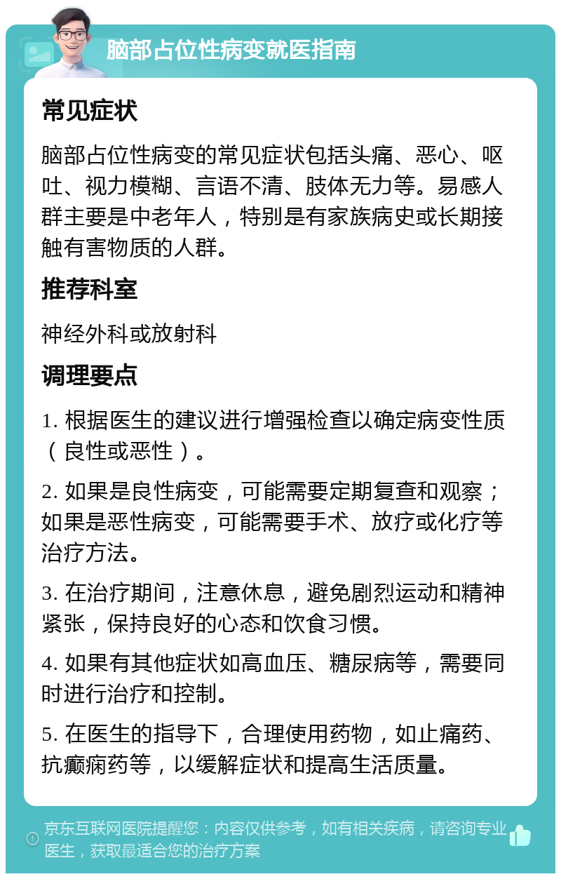 脑部占位性病变就医指南 常见症状 脑部占位性病变的常见症状包括头痛、恶心、呕吐、视力模糊、言语不清、肢体无力等。易感人群主要是中老年人，特别是有家族病史或长期接触有害物质的人群。 推荐科室 神经外科或放射科 调理要点 1. 根据医生的建议进行增强检查以确定病变性质（良性或恶性）。 2. 如果是良性病变，可能需要定期复查和观察；如果是恶性病变，可能需要手术、放疗或化疗等治疗方法。 3. 在治疗期间，注意休息，避免剧烈运动和精神紧张，保持良好的心态和饮食习惯。 4. 如果有其他症状如高血压、糖尿病等，需要同时进行治疗和控制。 5. 在医生的指导下，合理使用药物，如止痛药、抗癫痫药等，以缓解症状和提高生活质量。