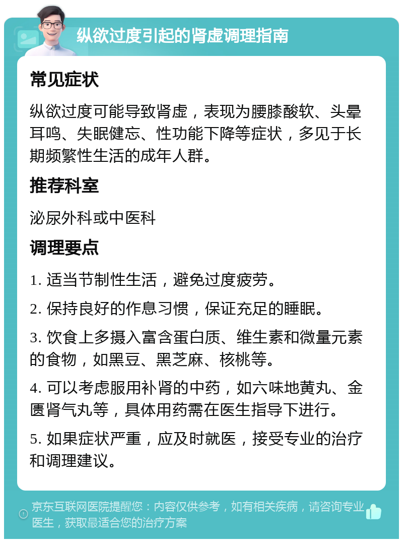 纵欲过度引起的肾虚调理指南 常见症状 纵欲过度可能导致肾虚，表现为腰膝酸软、头晕耳鸣、失眠健忘、性功能下降等症状，多见于长期频繁性生活的成年人群。 推荐科室 泌尿外科或中医科 调理要点 1. 适当节制性生活，避免过度疲劳。 2. 保持良好的作息习惯，保证充足的睡眠。 3. 饮食上多摄入富含蛋白质、维生素和微量元素的食物，如黑豆、黑芝麻、核桃等。 4. 可以考虑服用补肾的中药，如六味地黄丸、金匮肾气丸等，具体用药需在医生指导下进行。 5. 如果症状严重，应及时就医，接受专业的治疗和调理建议。