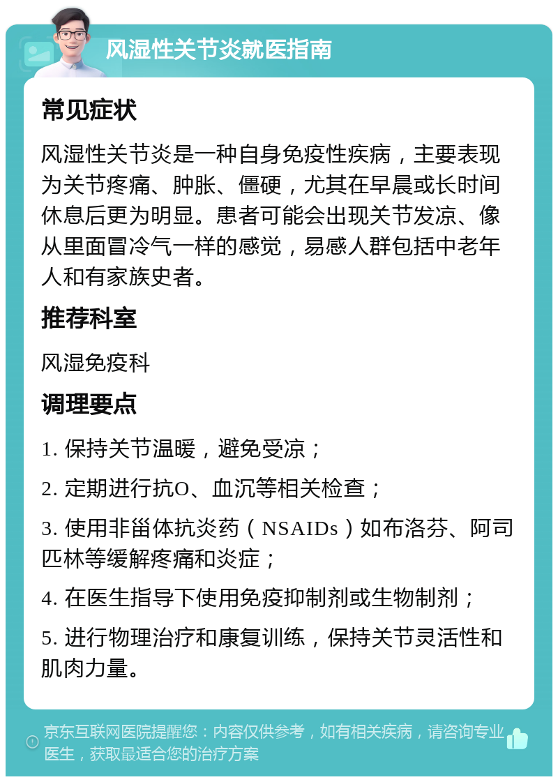 风湿性关节炎就医指南 常见症状 风湿性关节炎是一种自身免疫性疾病，主要表现为关节疼痛、肿胀、僵硬，尤其在早晨或长时间休息后更为明显。患者可能会出现关节发凉、像从里面冒冷气一样的感觉，易感人群包括中老年人和有家族史者。 推荐科室 风湿免疫科 调理要点 1. 保持关节温暖，避免受凉； 2. 定期进行抗O、血沉等相关检查； 3. 使用非甾体抗炎药（NSAIDs）如布洛芬、阿司匹林等缓解疼痛和炎症； 4. 在医生指导下使用免疫抑制剂或生物制剂； 5. 进行物理治疗和康复训练，保持关节灵活性和肌肉力量。