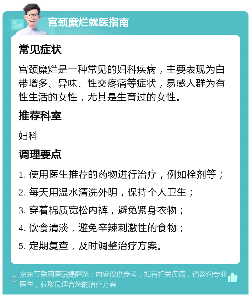 宫颈糜烂就医指南 常见症状 宫颈糜烂是一种常见的妇科疾病，主要表现为白带增多、异味、性交疼痛等症状，易感人群为有性生活的女性，尤其是生育过的女性。 推荐科室 妇科 调理要点 1. 使用医生推荐的药物进行治疗，例如栓剂等； 2. 每天用温水清洗外阴，保持个人卫生； 3. 穿着棉质宽松内裤，避免紧身衣物； 4. 饮食清淡，避免辛辣刺激性的食物； 5. 定期复查，及时调整治疗方案。