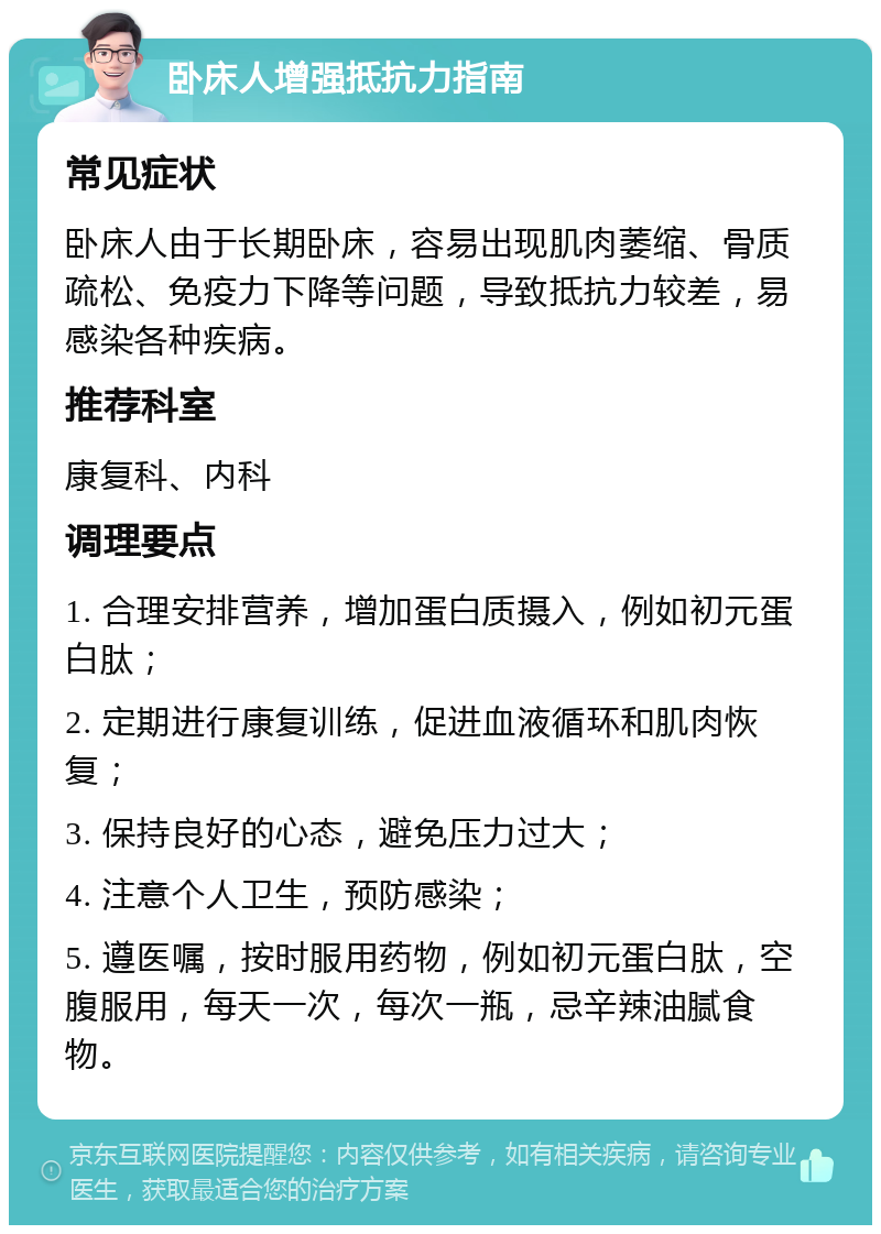 卧床人增强抵抗力指南 常见症状 卧床人由于长期卧床，容易出现肌肉萎缩、骨质疏松、免疫力下降等问题，导致抵抗力较差，易感染各种疾病。 推荐科室 康复科、内科 调理要点 1. 合理安排营养，增加蛋白质摄入，例如初元蛋白肽； 2. 定期进行康复训练，促进血液循环和肌肉恢复； 3. 保持良好的心态，避免压力过大； 4. 注意个人卫生，预防感染； 5. 遵医嘱，按时服用药物，例如初元蛋白肽，空腹服用，每天一次，每次一瓶，忌辛辣油腻食物。