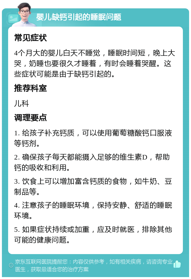 婴儿缺钙引起的睡眠问题 常见症状 4个月大的婴儿白天不睡觉，睡眠时间短，晚上大哭，奶睡也要很久才睡着，有时会睡着哭醒。这些症状可能是由于缺钙引起的。 推荐科室 儿科 调理要点 1. 给孩子补充钙质，可以使用葡萄糖酸钙口服液等钙剂。 2. 确保孩子每天都能摄入足够的维生素D，帮助钙的吸收和利用。 3. 饮食上可以增加富含钙质的食物，如牛奶、豆制品等。 4. 注意孩子的睡眠环境，保持安静、舒适的睡眠环境。 5. 如果症状持续或加重，应及时就医，排除其他可能的健康问题。