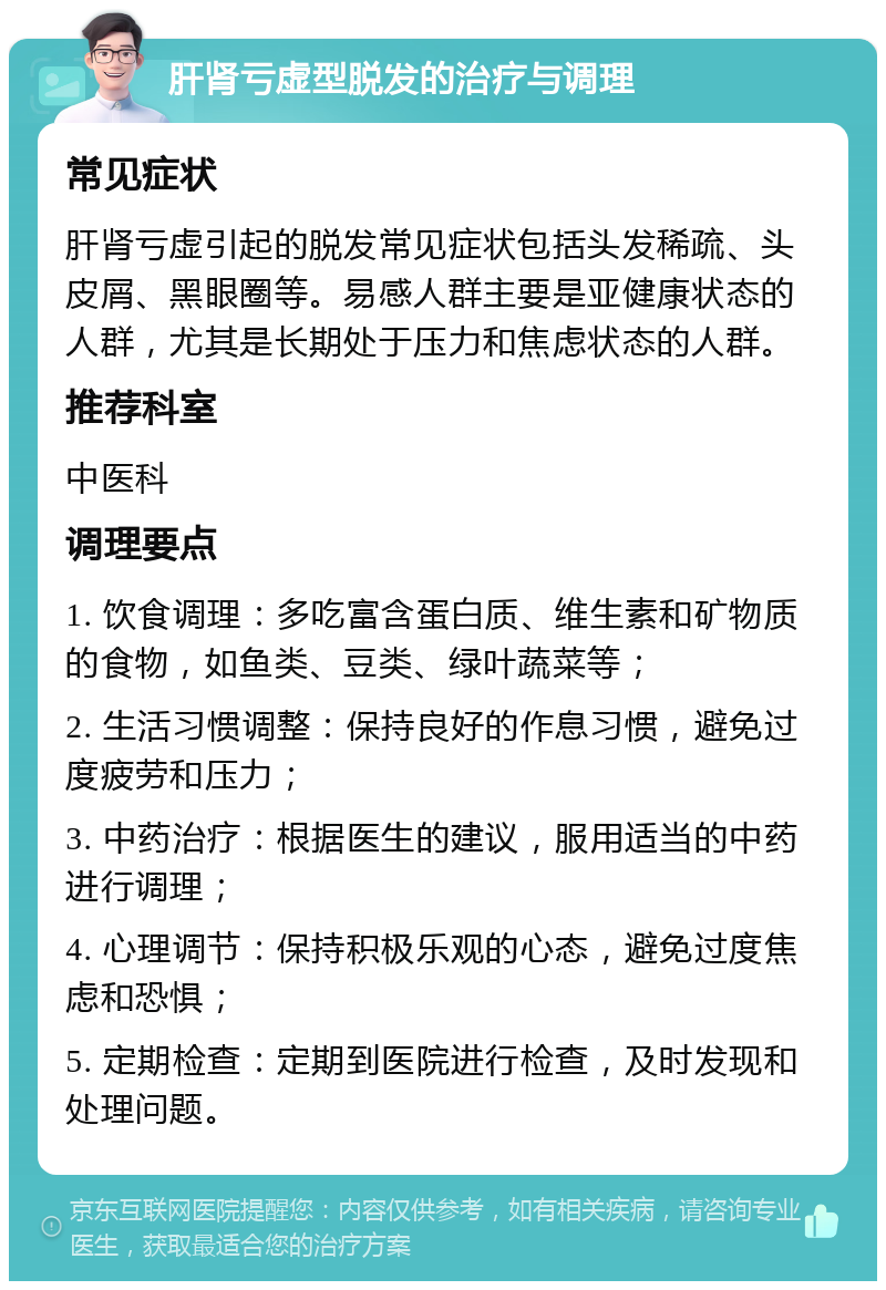 肝肾亏虚型脱发的治疗与调理 常见症状 肝肾亏虚引起的脱发常见症状包括头发稀疏、头皮屑、黑眼圈等。易感人群主要是亚健康状态的人群，尤其是长期处于压力和焦虑状态的人群。 推荐科室 中医科 调理要点 1. 饮食调理：多吃富含蛋白质、维生素和矿物质的食物，如鱼类、豆类、绿叶蔬菜等； 2. 生活习惯调整：保持良好的作息习惯，避免过度疲劳和压力； 3. 中药治疗：根据医生的建议，服用适当的中药进行调理； 4. 心理调节：保持积极乐观的心态，避免过度焦虑和恐惧； 5. 定期检查：定期到医院进行检查，及时发现和处理问题。