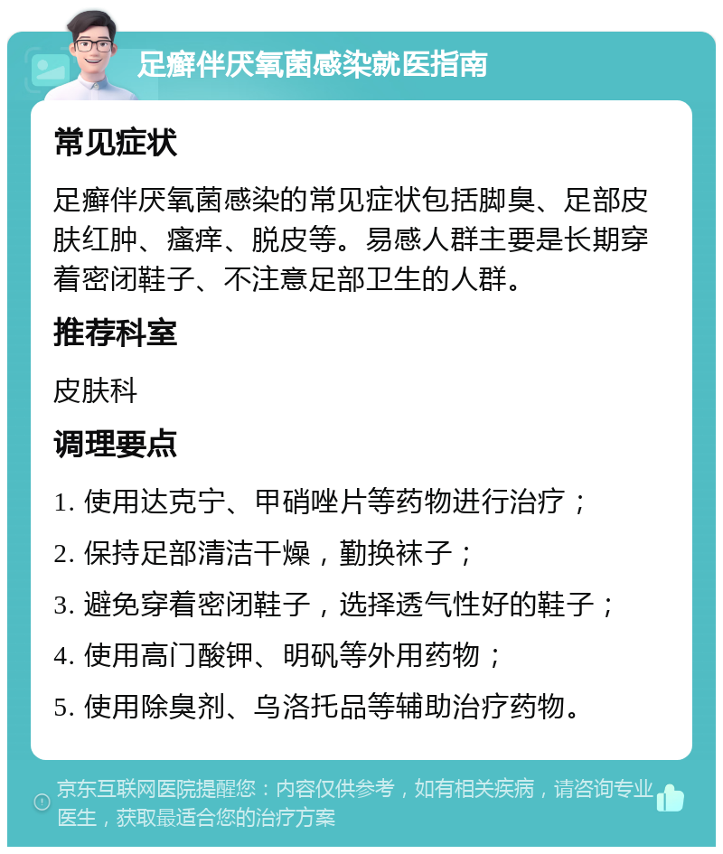 足癣伴厌氧菌感染就医指南 常见症状 足癣伴厌氧菌感染的常见症状包括脚臭、足部皮肤红肿、瘙痒、脱皮等。易感人群主要是长期穿着密闭鞋子、不注意足部卫生的人群。 推荐科室 皮肤科 调理要点 1. 使用达克宁、甲硝唑片等药物进行治疗； 2. 保持足部清洁干燥，勤换袜子； 3. 避免穿着密闭鞋子，选择透气性好的鞋子； 4. 使用高门酸钾、明矾等外用药物； 5. 使用除臭剂、乌洛托品等辅助治疗药物。