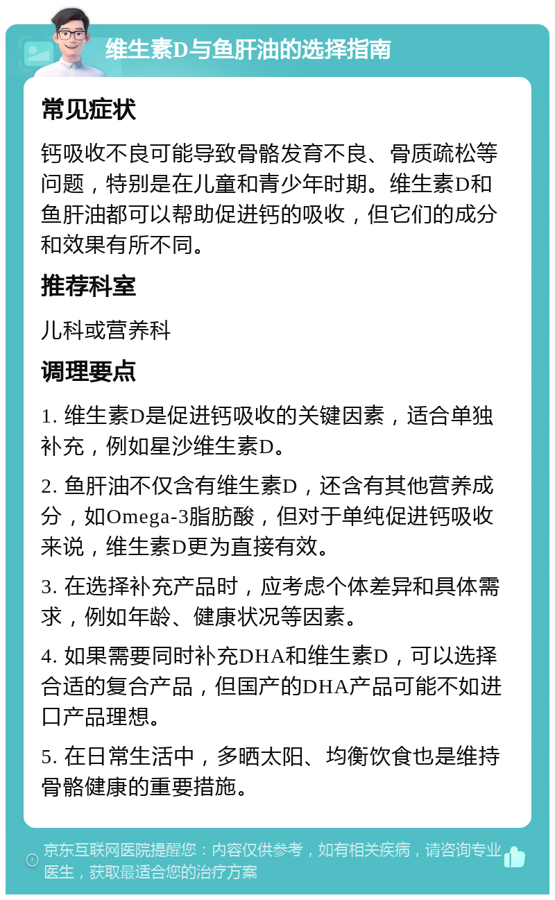 维生素D与鱼肝油的选择指南 常见症状 钙吸收不良可能导致骨骼发育不良、骨质疏松等问题，特别是在儿童和青少年时期。维生素D和鱼肝油都可以帮助促进钙的吸收，但它们的成分和效果有所不同。 推荐科室 儿科或营养科 调理要点 1. 维生素D是促进钙吸收的关键因素，适合单独补充，例如星沙维生素D。 2. 鱼肝油不仅含有维生素D，还含有其他营养成分，如Omega-3脂肪酸，但对于单纯促进钙吸收来说，维生素D更为直接有效。 3. 在选择补充产品时，应考虑个体差异和具体需求，例如年龄、健康状况等因素。 4. 如果需要同时补充DHA和维生素D，可以选择合适的复合产品，但国产的DHA产品可能不如进口产品理想。 5. 在日常生活中，多晒太阳、均衡饮食也是维持骨骼健康的重要措施。