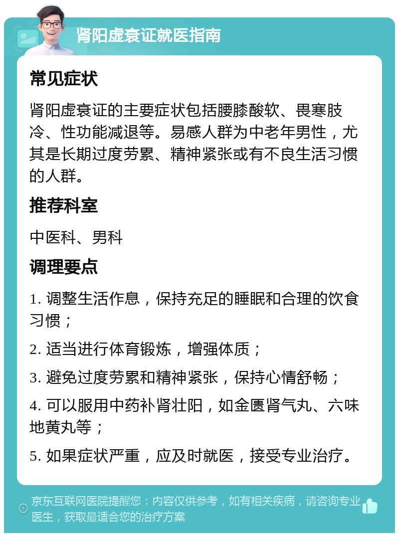 肾阳虚衰证就医指南 常见症状 肾阳虚衰证的主要症状包括腰膝酸软、畏寒肢冷、性功能减退等。易感人群为中老年男性，尤其是长期过度劳累、精神紧张或有不良生活习惯的人群。 推荐科室 中医科、男科 调理要点 1. 调整生活作息，保持充足的睡眠和合理的饮食习惯； 2. 适当进行体育锻炼，增强体质； 3. 避免过度劳累和精神紧张，保持心情舒畅； 4. 可以服用中药补肾壮阳，如金匮肾气丸、六味地黄丸等； 5. 如果症状严重，应及时就医，接受专业治疗。