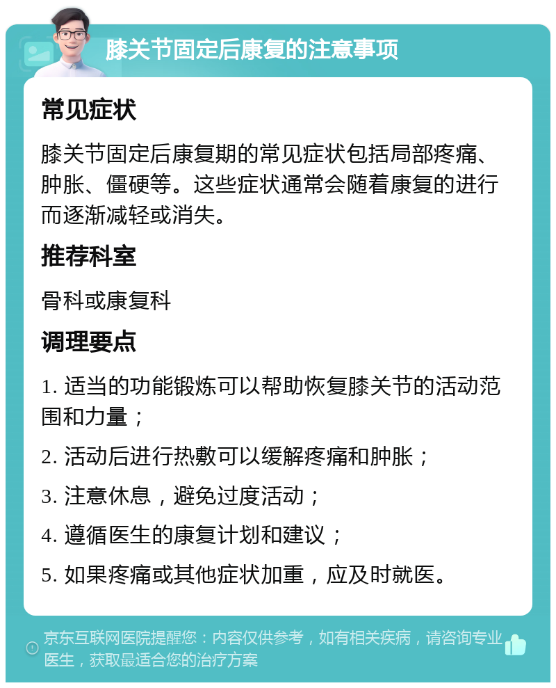 膝关节固定后康复的注意事项 常见症状 膝关节固定后康复期的常见症状包括局部疼痛、肿胀、僵硬等。这些症状通常会随着康复的进行而逐渐减轻或消失。 推荐科室 骨科或康复科 调理要点 1. 适当的功能锻炼可以帮助恢复膝关节的活动范围和力量； 2. 活动后进行热敷可以缓解疼痛和肿胀； 3. 注意休息，避免过度活动； 4. 遵循医生的康复计划和建议； 5. 如果疼痛或其他症状加重，应及时就医。