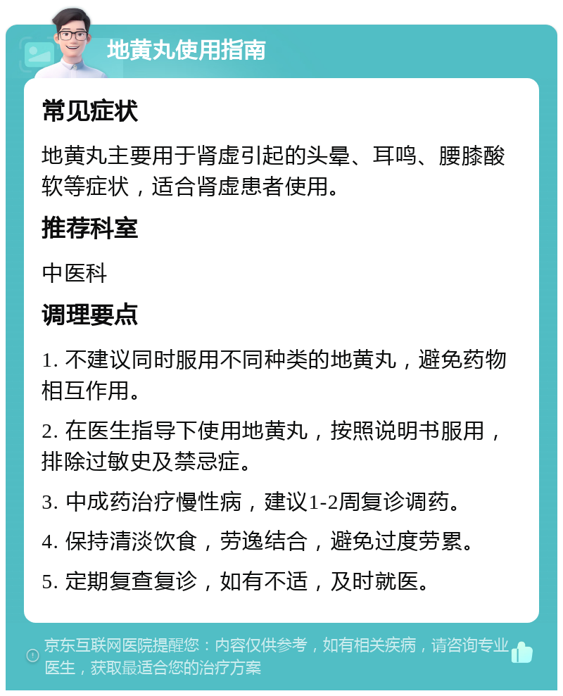 地黄丸使用指南 常见症状 地黄丸主要用于肾虚引起的头晕、耳鸣、腰膝酸软等症状，适合肾虚患者使用。 推荐科室 中医科 调理要点 1. 不建议同时服用不同种类的地黄丸，避免药物相互作用。 2. 在医生指导下使用地黄丸，按照说明书服用，排除过敏史及禁忌症。 3. 中成药治疗慢性病，建议1-2周复诊调药。 4. 保持清淡饮食，劳逸结合，避免过度劳累。 5. 定期复查复诊，如有不适，及时就医。