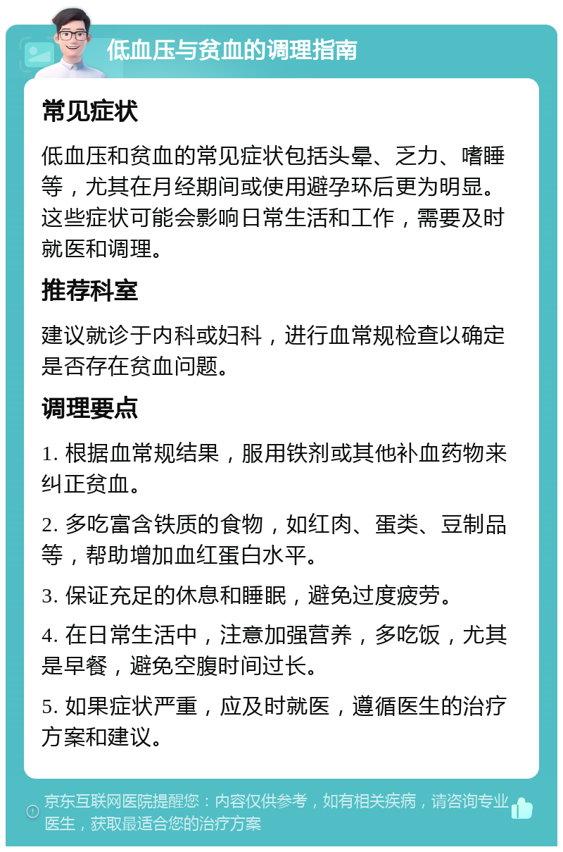 低血压与贫血的调理指南 常见症状 低血压和贫血的常见症状包括头晕、乏力、嗜睡等，尤其在月经期间或使用避孕环后更为明显。这些症状可能会影响日常生活和工作，需要及时就医和调理。 推荐科室 建议就诊于内科或妇科，进行血常规检查以确定是否存在贫血问题。 调理要点 1. 根据血常规结果，服用铁剂或其他补血药物来纠正贫血。 2. 多吃富含铁质的食物，如红肉、蛋类、豆制品等，帮助增加血红蛋白水平。 3. 保证充足的休息和睡眠，避免过度疲劳。 4. 在日常生活中，注意加强营养，多吃饭，尤其是早餐，避免空腹时间过长。 5. 如果症状严重，应及时就医，遵循医生的治疗方案和建议。