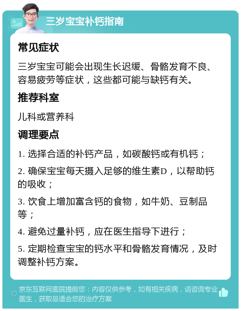 三岁宝宝补钙指南 常见症状 三岁宝宝可能会出现生长迟缓、骨骼发育不良、容易疲劳等症状，这些都可能与缺钙有关。 推荐科室 儿科或营养科 调理要点 1. 选择合适的补钙产品，如碳酸钙或有机钙； 2. 确保宝宝每天摄入足够的维生素D，以帮助钙的吸收； 3. 饮食上增加富含钙的食物，如牛奶、豆制品等； 4. 避免过量补钙，应在医生指导下进行； 5. 定期检查宝宝的钙水平和骨骼发育情况，及时调整补钙方案。