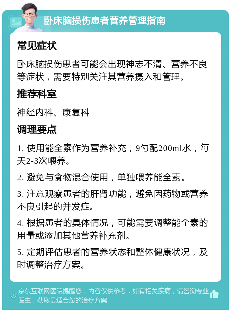 卧床脑损伤患者营养管理指南 常见症状 卧床脑损伤患者可能会出现神志不清、营养不良等症状，需要特别关注其营养摄入和管理。 推荐科室 神经内科、康复科 调理要点 1. 使用能全素作为营养补充，9勺配200ml水，每天2-3次喂养。 2. 避免与食物混合使用，单独喂养能全素。 3. 注意观察患者的肝肾功能，避免因药物或营养不良引起的并发症。 4. 根据患者的具体情况，可能需要调整能全素的用量或添加其他营养补充剂。 5. 定期评估患者的营养状态和整体健康状况，及时调整治疗方案。