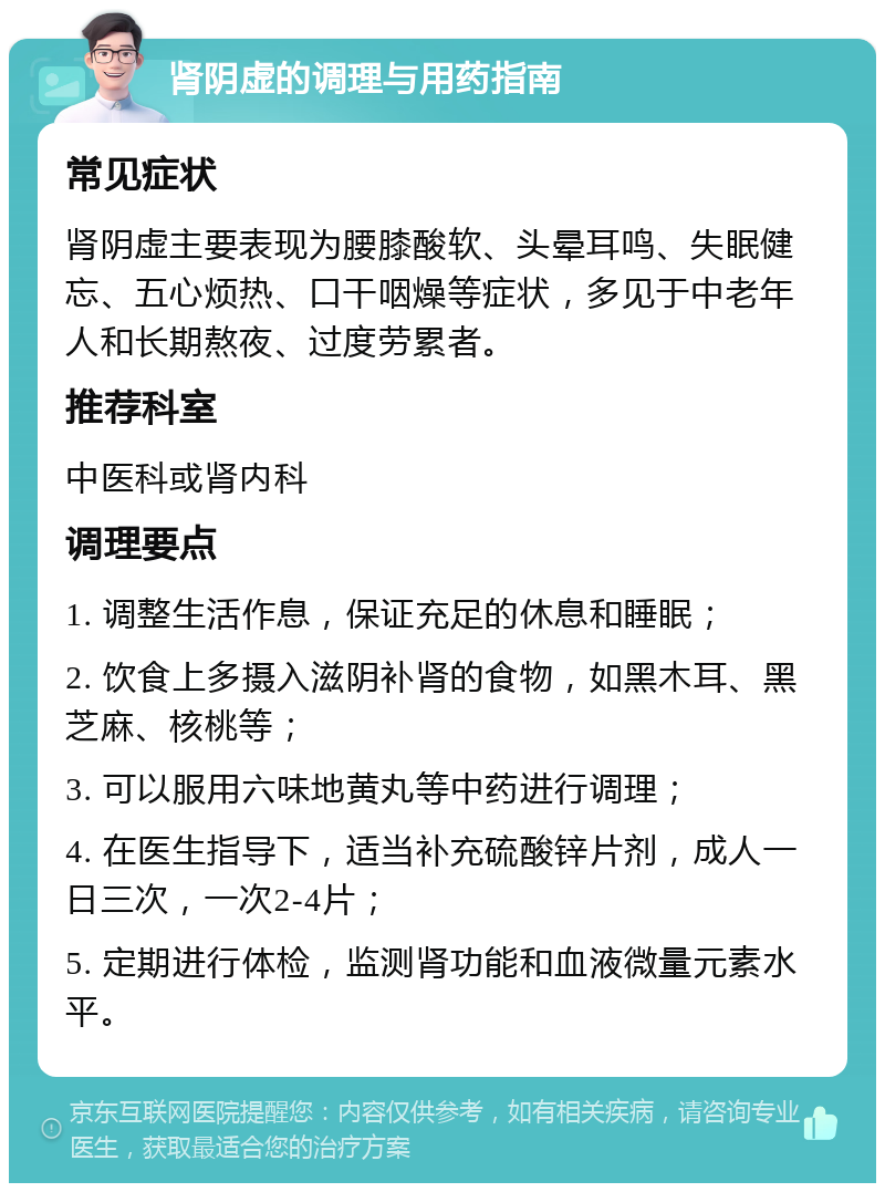 肾阴虚的调理与用药指南 常见症状 肾阴虚主要表现为腰膝酸软、头晕耳鸣、失眠健忘、五心烦热、口干咽燥等症状，多见于中老年人和长期熬夜、过度劳累者。 推荐科室 中医科或肾内科 调理要点 1. 调整生活作息，保证充足的休息和睡眠； 2. 饮食上多摄入滋阴补肾的食物，如黑木耳、黑芝麻、核桃等； 3. 可以服用六味地黄丸等中药进行调理； 4. 在医生指导下，适当补充硫酸锌片剂，成人一日三次，一次2-4片； 5. 定期进行体检，监测肾功能和血液微量元素水平。