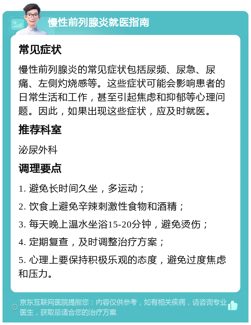 慢性前列腺炎就医指南 常见症状 慢性前列腺炎的常见症状包括尿频、尿急、尿痛、左侧灼烧感等。这些症状可能会影响患者的日常生活和工作，甚至引起焦虑和抑郁等心理问题。因此，如果出现这些症状，应及时就医。 推荐科室 泌尿外科 调理要点 1. 避免长时间久坐，多运动； 2. 饮食上避免辛辣刺激性食物和酒精； 3. 每天晚上温水坐浴15-20分钟，避免烫伤； 4. 定期复查，及时调整治疗方案； 5. 心理上要保持积极乐观的态度，避免过度焦虑和压力。