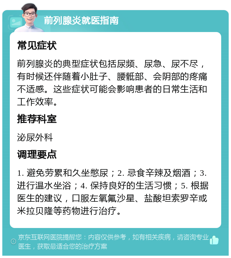 前列腺炎就医指南 常见症状 前列腺炎的典型症状包括尿频、尿急、尿不尽，有时候还伴随着小肚子、腰骶部、会阴部的疼痛不适感。这些症状可能会影响患者的日常生活和工作效率。 推荐科室 泌尿外科 调理要点 1. 避免劳累和久坐憋尿；2. 忌食辛辣及烟酒；3. 进行温水坐浴；4. 保持良好的生活习惯；5. 根据医生的建议，口服左氧氟沙星、盐酸坦索罗辛或米拉贝隆等药物进行治疗。