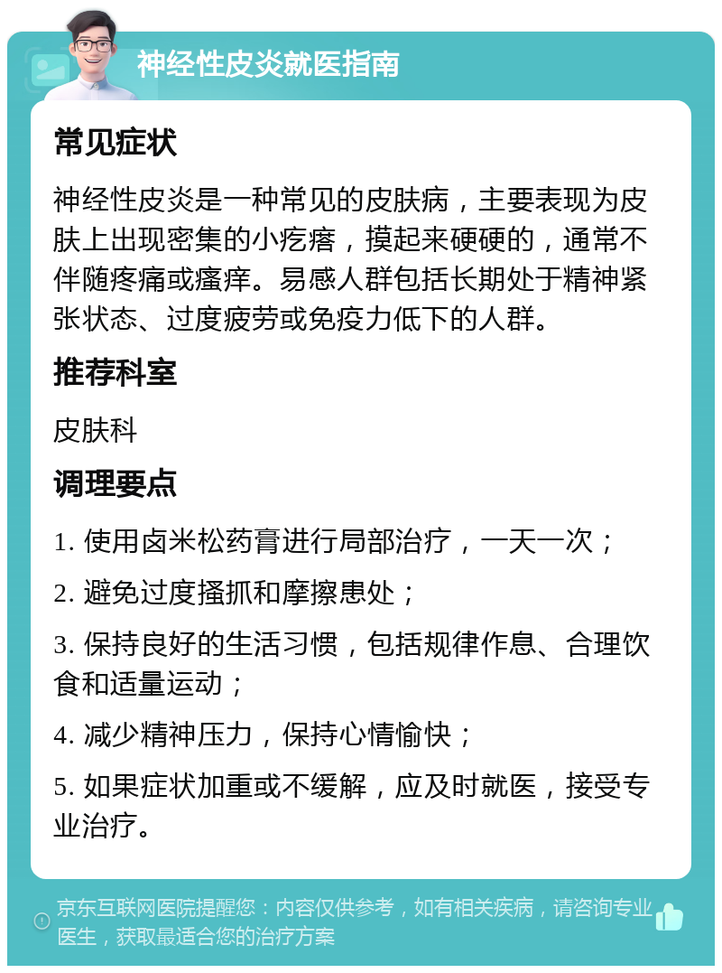 神经性皮炎就医指南 常见症状 神经性皮炎是一种常见的皮肤病，主要表现为皮肤上出现密集的小疙瘩，摸起来硬硬的，通常不伴随疼痛或瘙痒。易感人群包括长期处于精神紧张状态、过度疲劳或免疫力低下的人群。 推荐科室 皮肤科 调理要点 1. 使用卤米松药膏进行局部治疗，一天一次； 2. 避免过度搔抓和摩擦患处； 3. 保持良好的生活习惯，包括规律作息、合理饮食和适量运动； 4. 减少精神压力，保持心情愉快； 5. 如果症状加重或不缓解，应及时就医，接受专业治疗。