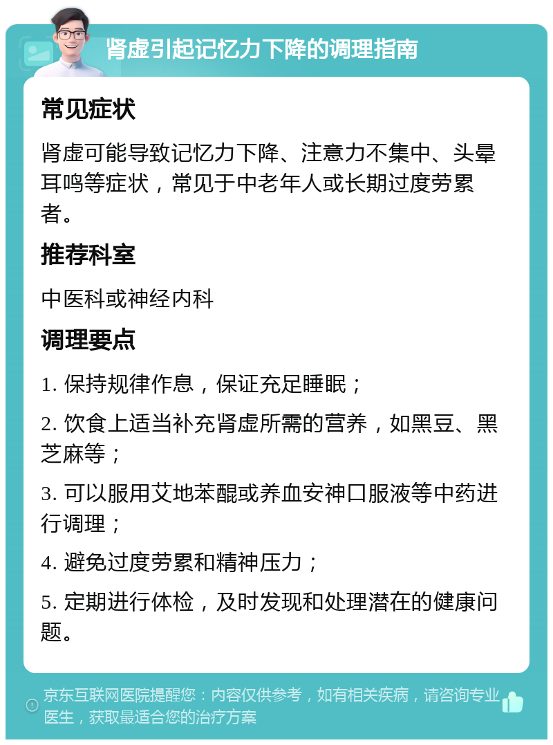 肾虚引起记忆力下降的调理指南 常见症状 肾虚可能导致记忆力下降、注意力不集中、头晕耳鸣等症状，常见于中老年人或长期过度劳累者。 推荐科室 中医科或神经内科 调理要点 1. 保持规律作息，保证充足睡眠； 2. 饮食上适当补充肾虚所需的营养，如黑豆、黑芝麻等； 3. 可以服用艾地苯醌或养血安神口服液等中药进行调理； 4. 避免过度劳累和精神压力； 5. 定期进行体检，及时发现和处理潜在的健康问题。