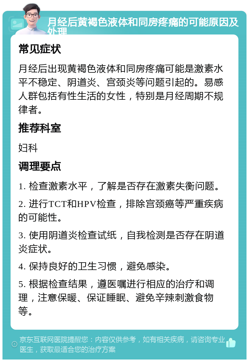 月经后黄褐色液体和同房疼痛的可能原因及处理 常见症状 月经后出现黄褐色液体和同房疼痛可能是激素水平不稳定、阴道炎、宫颈炎等问题引起的。易感人群包括有性生活的女性，特别是月经周期不规律者。 推荐科室 妇科 调理要点 1. 检查激素水平，了解是否存在激素失衡问题。 2. 进行TCT和HPV检查，排除宫颈癌等严重疾病的可能性。 3. 使用阴道炎检查试纸，自我检测是否存在阴道炎症状。 4. 保持良好的卫生习惯，避免感染。 5. 根据检查结果，遵医嘱进行相应的治疗和调理，注意保暖、保证睡眠、避免辛辣刺激食物等。