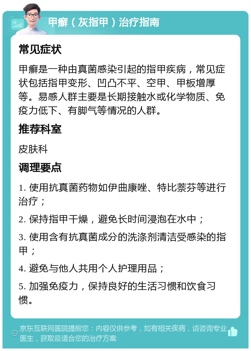 甲癣（灰指甲）治疗指南 常见症状 甲癣是一种由真菌感染引起的指甲疾病，常见症状包括指甲变形、凹凸不平、空甲、甲板增厚等。易感人群主要是长期接触水或化学物质、免疫力低下、有脚气等情况的人群。 推荐科室 皮肤科 调理要点 1. 使用抗真菌药物如伊曲康唑、特比萘芬等进行治疗； 2. 保持指甲干燥，避免长时间浸泡在水中； 3. 使用含有抗真菌成分的洗涤剂清洁受感染的指甲； 4. 避免与他人共用个人护理用品； 5. 加强免疫力，保持良好的生活习惯和饮食习惯。