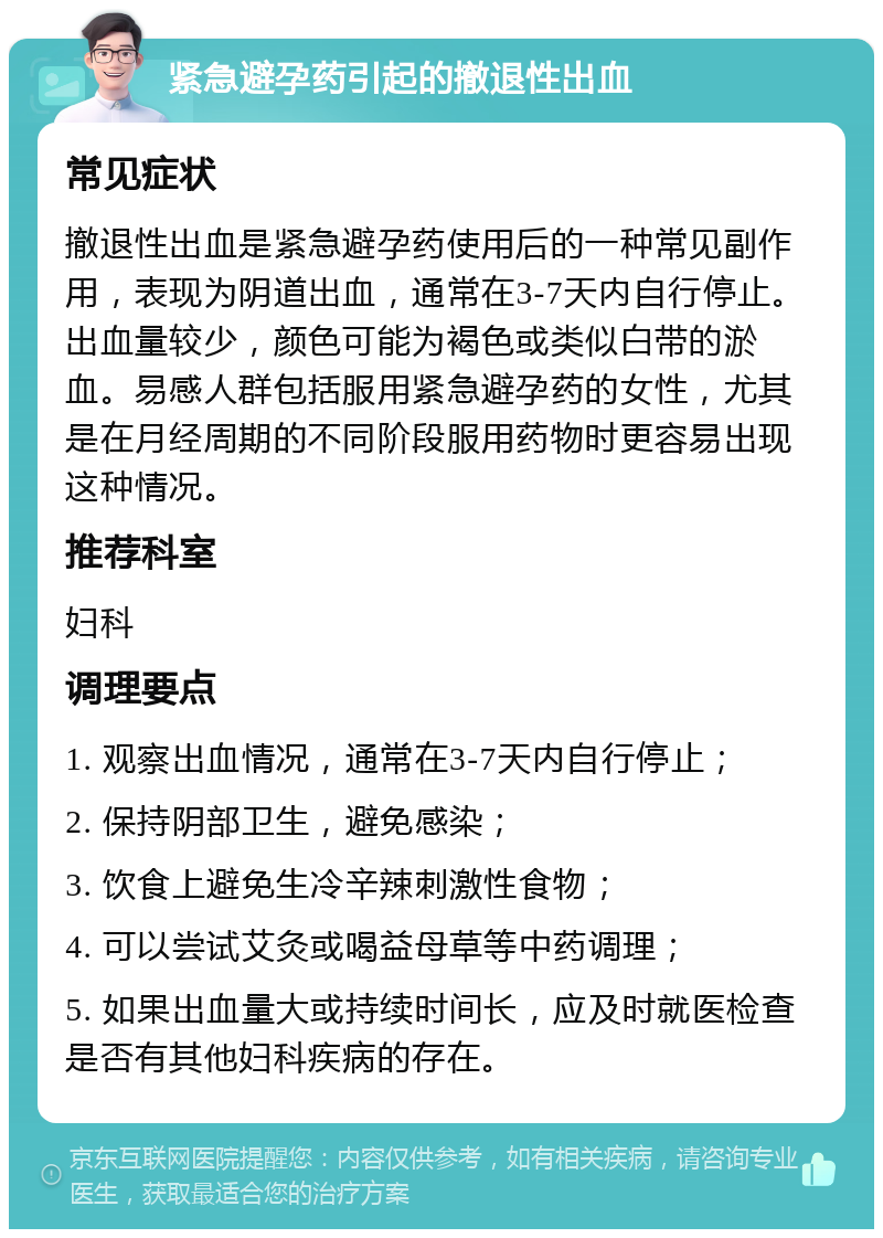 紧急避孕药引起的撤退性出血 常见症状 撤退性出血是紧急避孕药使用后的一种常见副作用，表现为阴道出血，通常在3-7天内自行停止。出血量较少，颜色可能为褐色或类似白带的淤血。易感人群包括服用紧急避孕药的女性，尤其是在月经周期的不同阶段服用药物时更容易出现这种情况。 推荐科室 妇科 调理要点 1. 观察出血情况，通常在3-7天内自行停止； 2. 保持阴部卫生，避免感染； 3. 饮食上避免生冷辛辣刺激性食物； 4. 可以尝试艾灸或喝益母草等中药调理； 5. 如果出血量大或持续时间长，应及时就医检查是否有其他妇科疾病的存在。