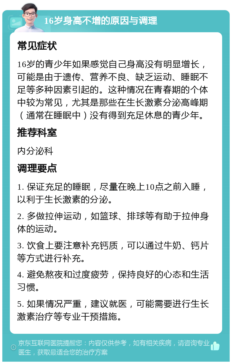 16岁身高不增的原因与调理 常见症状 16岁的青少年如果感觉自己身高没有明显增长，可能是由于遗传、营养不良、缺乏运动、睡眠不足等多种因素引起的。这种情况在青春期的个体中较为常见，尤其是那些在生长激素分泌高峰期（通常在睡眠中）没有得到充足休息的青少年。 推荐科室 内分泌科 调理要点 1. 保证充足的睡眠，尽量在晚上10点之前入睡，以利于生长激素的分泌。 2. 多做拉伸运动，如篮球、排球等有助于拉伸身体的运动。 3. 饮食上要注意补充钙质，可以通过牛奶、钙片等方式进行补充。 4. 避免熬夜和过度疲劳，保持良好的心态和生活习惯。 5. 如果情况严重，建议就医，可能需要进行生长激素治疗等专业干预措施。