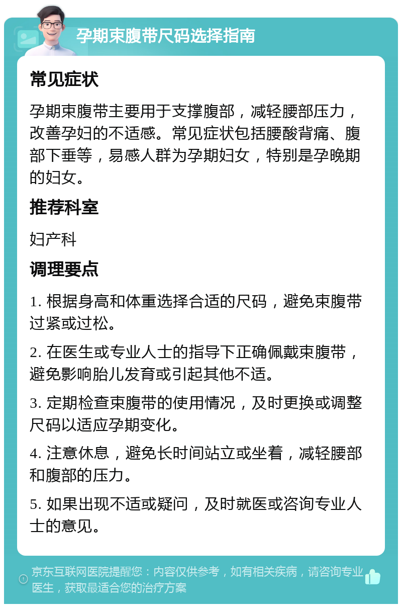 孕期束腹带尺码选择指南 常见症状 孕期束腹带主要用于支撑腹部，减轻腰部压力，改善孕妇的不适感。常见症状包括腰酸背痛、腹部下垂等，易感人群为孕期妇女，特别是孕晚期的妇女。 推荐科室 妇产科 调理要点 1. 根据身高和体重选择合适的尺码，避免束腹带过紧或过松。 2. 在医生或专业人士的指导下正确佩戴束腹带，避免影响胎儿发育或引起其他不适。 3. 定期检查束腹带的使用情况，及时更换或调整尺码以适应孕期变化。 4. 注意休息，避免长时间站立或坐着，减轻腰部和腹部的压力。 5. 如果出现不适或疑问，及时就医或咨询专业人士的意见。