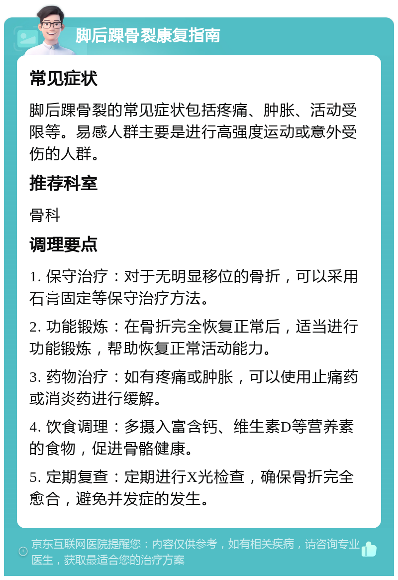 脚后踝骨裂康复指南 常见症状 脚后踝骨裂的常见症状包括疼痛、肿胀、活动受限等。易感人群主要是进行高强度运动或意外受伤的人群。 推荐科室 骨科 调理要点 1. 保守治疗：对于无明显移位的骨折，可以采用石膏固定等保守治疗方法。 2. 功能锻炼：在骨折完全恢复正常后，适当进行功能锻炼，帮助恢复正常活动能力。 3. 药物治疗：如有疼痛或肿胀，可以使用止痛药或消炎药进行缓解。 4. 饮食调理：多摄入富含钙、维生素D等营养素的食物，促进骨骼健康。 5. 定期复查：定期进行X光检查，确保骨折完全愈合，避免并发症的发生。