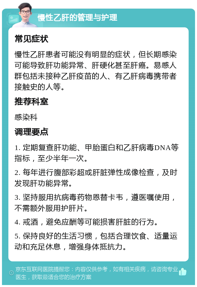 慢性乙肝的管理与护理 常见症状 慢性乙肝患者可能没有明显的症状，但长期感染可能导致肝功能异常、肝硬化甚至肝癌。易感人群包括未接种乙肝疫苗的人、有乙肝病毒携带者接触史的人等。 推荐科室 感染科 调理要点 1. 定期复查肝功能、甲胎蛋白和乙肝病毒DNA等指标，至少半年一次。 2. 每年进行腹部彩超或肝脏弹性成像检查，及时发现肝功能异常。 3. 坚持服用抗病毒药物恩替卡韦，遵医嘱使用，不需额外服用护肝片。 4. 戒酒，避免应酬等可能损害肝脏的行为。 5. 保持良好的生活习惯，包括合理饮食、适量运动和充足休息，增强身体抵抗力。