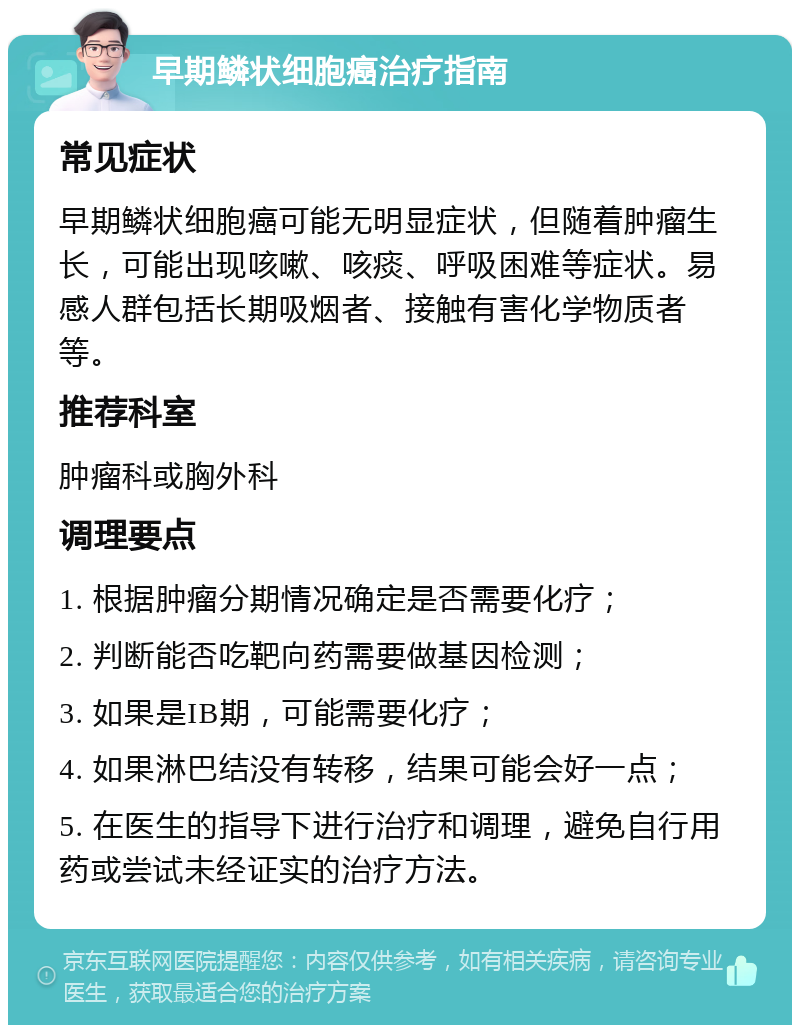 早期鳞状细胞癌治疗指南 常见症状 早期鳞状细胞癌可能无明显症状，但随着肿瘤生长，可能出现咳嗽、咳痰、呼吸困难等症状。易感人群包括长期吸烟者、接触有害化学物质者等。 推荐科室 肿瘤科或胸外科 调理要点 1. 根据肿瘤分期情况确定是否需要化疗； 2. 判断能否吃靶向药需要做基因检测； 3. 如果是IB期，可能需要化疗； 4. 如果淋巴结没有转移，结果可能会好一点； 5. 在医生的指导下进行治疗和调理，避免自行用药或尝试未经证实的治疗方法。