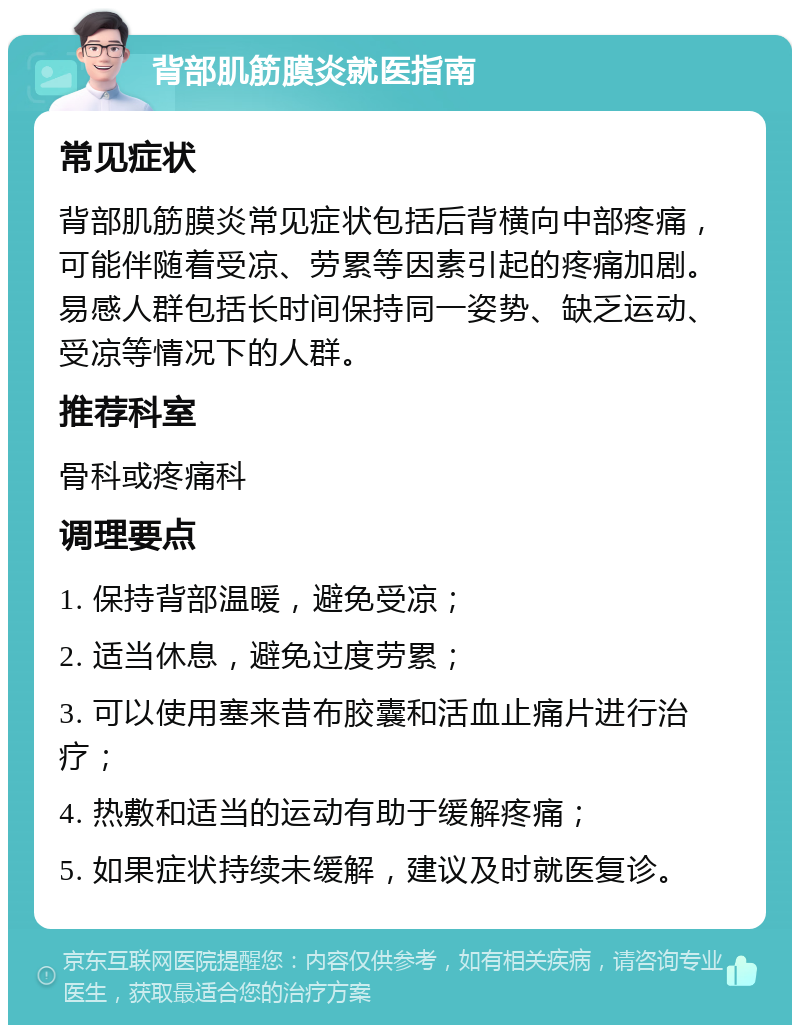 背部肌筋膜炎就医指南 常见症状 背部肌筋膜炎常见症状包括后背横向中部疼痛，可能伴随着受凉、劳累等因素引起的疼痛加剧。易感人群包括长时间保持同一姿势、缺乏运动、受凉等情况下的人群。 推荐科室 骨科或疼痛科 调理要点 1. 保持背部温暖，避免受凉； 2. 适当休息，避免过度劳累； 3. 可以使用塞来昔布胶囊和活血止痛片进行治疗； 4. 热敷和适当的运动有助于缓解疼痛； 5. 如果症状持续未缓解，建议及时就医复诊。