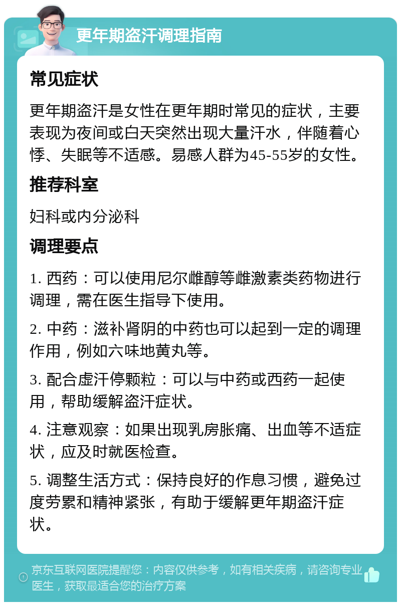 更年期盗汗调理指南 常见症状 更年期盗汗是女性在更年期时常见的症状，主要表现为夜间或白天突然出现大量汗水，伴随着心悸、失眠等不适感。易感人群为45-55岁的女性。 推荐科室 妇科或内分泌科 调理要点 1. 西药：可以使用尼尔雌醇等雌激素类药物进行调理，需在医生指导下使用。 2. 中药：滋补肾阴的中药也可以起到一定的调理作用，例如六味地黄丸等。 3. 配合虚汗停颗粒：可以与中药或西药一起使用，帮助缓解盗汗症状。 4. 注意观察：如果出现乳房胀痛、出血等不适症状，应及时就医检查。 5. 调整生活方式：保持良好的作息习惯，避免过度劳累和精神紧张，有助于缓解更年期盗汗症状。