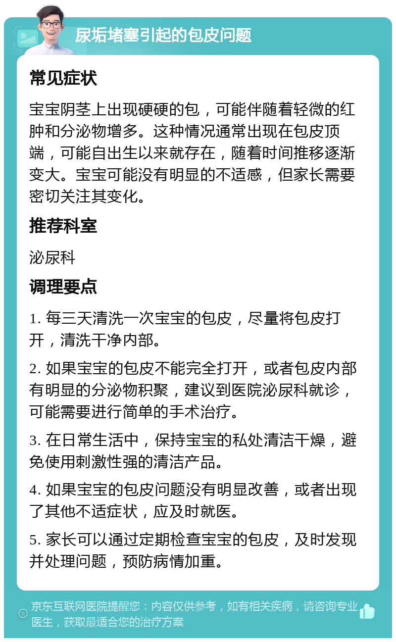 尿垢堵塞引起的包皮问题 常见症状 宝宝阴茎上出现硬硬的包，可能伴随着轻微的红肿和分泌物增多。这种情况通常出现在包皮顶端，可能自出生以来就存在，随着时间推移逐渐变大。宝宝可能没有明显的不适感，但家长需要密切关注其变化。 推荐科室 泌尿科 调理要点 1. 每三天清洗一次宝宝的包皮，尽量将包皮打开，清洗干净内部。 2. 如果宝宝的包皮不能完全打开，或者包皮内部有明显的分泌物积聚，建议到医院泌尿科就诊，可能需要进行简单的手术治疗。 3. 在日常生活中，保持宝宝的私处清洁干燥，避免使用刺激性强的清洁产品。 4. 如果宝宝的包皮问题没有明显改善，或者出现了其他不适症状，应及时就医。 5. 家长可以通过定期检查宝宝的包皮，及时发现并处理问题，预防病情加重。