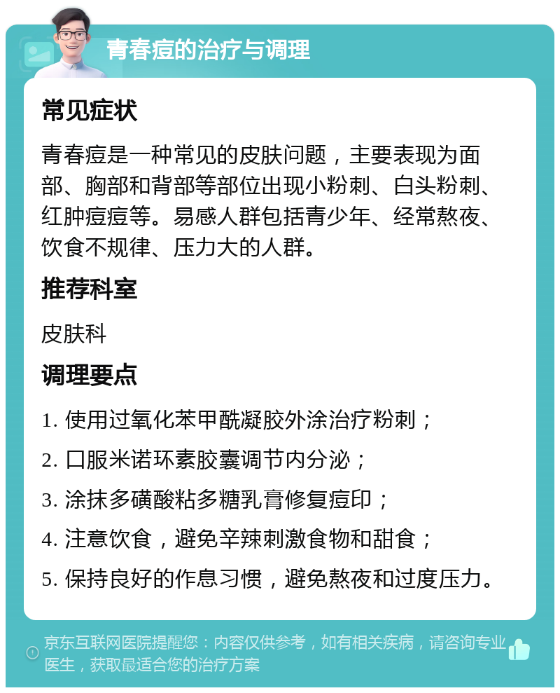 青春痘的治疗与调理 常见症状 青春痘是一种常见的皮肤问题，主要表现为面部、胸部和背部等部位出现小粉刺、白头粉刺、红肿痘痘等。易感人群包括青少年、经常熬夜、饮食不规律、压力大的人群。 推荐科室 皮肤科 调理要点 1. 使用过氧化苯甲酰凝胶外涂治疗粉刺； 2. 口服米诺环素胶囊调节内分泌； 3. 涂抹多磺酸粘多糖乳膏修复痘印； 4. 注意饮食，避免辛辣刺激食物和甜食； 5. 保持良好的作息习惯，避免熬夜和过度压力。