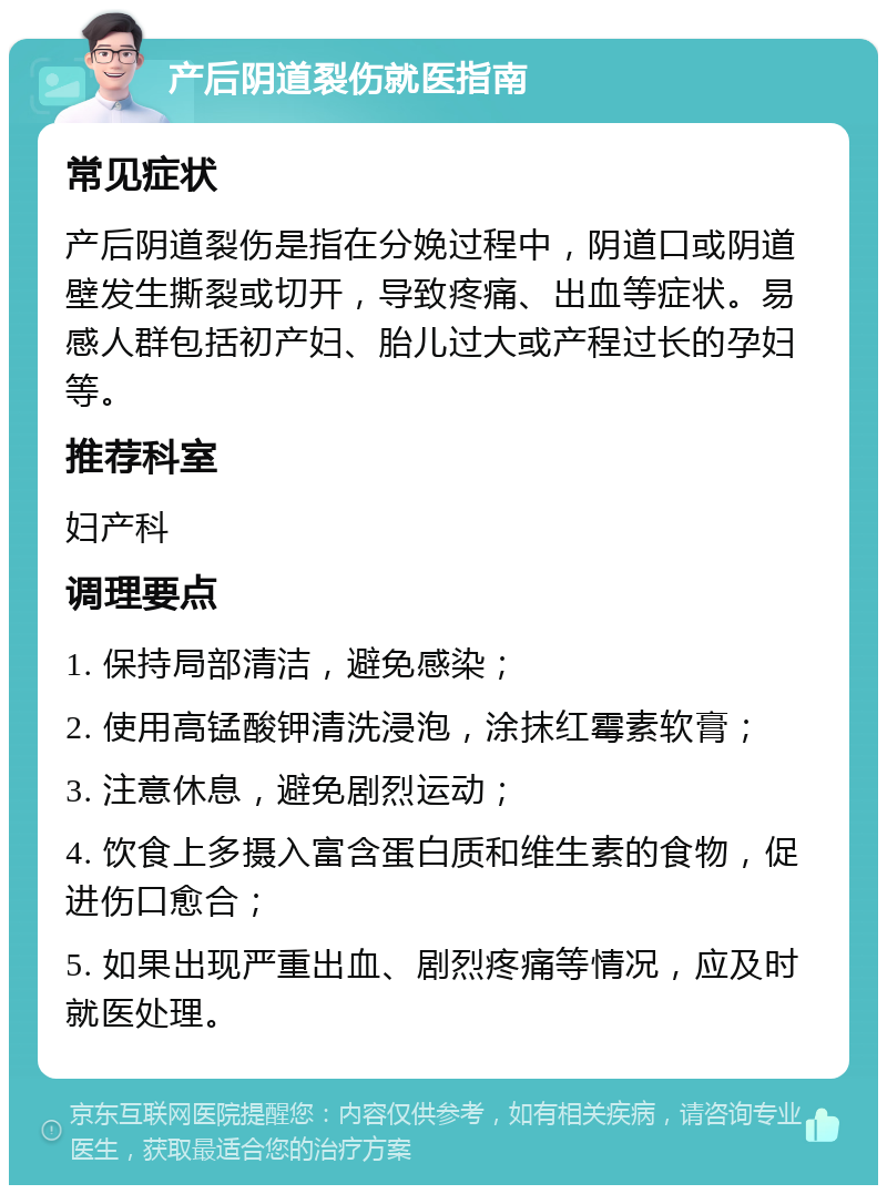 产后阴道裂伤就医指南 常见症状 产后阴道裂伤是指在分娩过程中，阴道口或阴道壁发生撕裂或切开，导致疼痛、出血等症状。易感人群包括初产妇、胎儿过大或产程过长的孕妇等。 推荐科室 妇产科 调理要点 1. 保持局部清洁，避免感染； 2. 使用高锰酸钾清洗浸泡，涂抹红霉素软膏； 3. 注意休息，避免剧烈运动； 4. 饮食上多摄入富含蛋白质和维生素的食物，促进伤口愈合； 5. 如果出现严重出血、剧烈疼痛等情况，应及时就医处理。