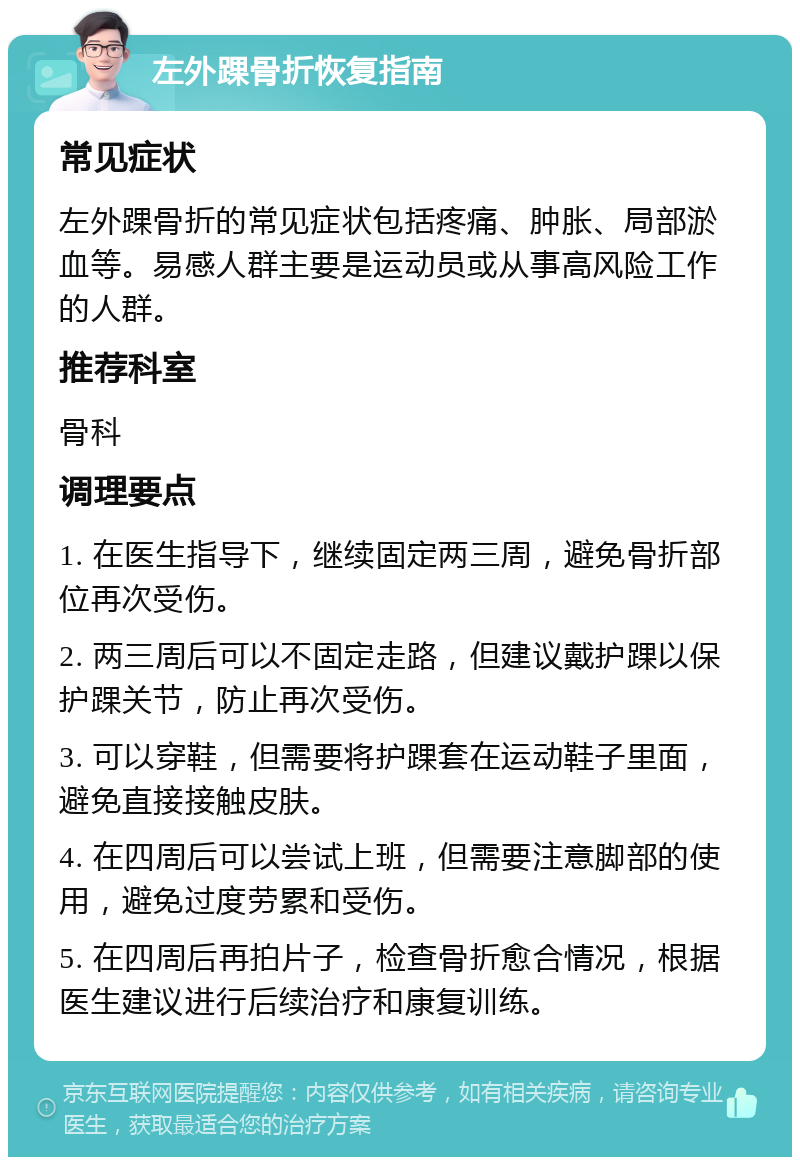 左外踝骨折恢复指南 常见症状 左外踝骨折的常见症状包括疼痛、肿胀、局部淤血等。易感人群主要是运动员或从事高风险工作的人群。 推荐科室 骨科 调理要点 1. 在医生指导下，继续固定两三周，避免骨折部位再次受伤。 2. 两三周后可以不固定走路，但建议戴护踝以保护踝关节，防止再次受伤。 3. 可以穿鞋，但需要将护踝套在运动鞋子里面，避免直接接触皮肤。 4. 在四周后可以尝试上班，但需要注意脚部的使用，避免过度劳累和受伤。 5. 在四周后再拍片子，检查骨折愈合情况，根据医生建议进行后续治疗和康复训练。