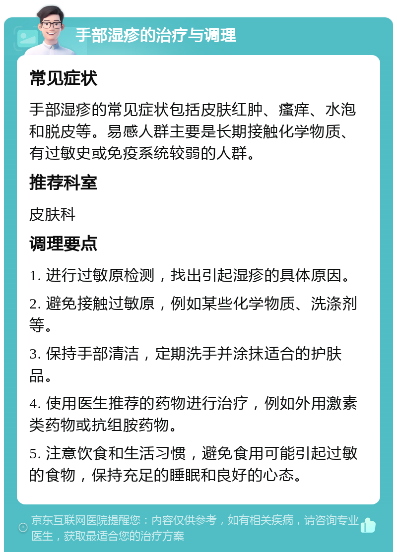 手部湿疹的治疗与调理 常见症状 手部湿疹的常见症状包括皮肤红肿、瘙痒、水泡和脱皮等。易感人群主要是长期接触化学物质、有过敏史或免疫系统较弱的人群。 推荐科室 皮肤科 调理要点 1. 进行过敏原检测，找出引起湿疹的具体原因。 2. 避免接触过敏原，例如某些化学物质、洗涤剂等。 3. 保持手部清洁，定期洗手并涂抹适合的护肤品。 4. 使用医生推荐的药物进行治疗，例如外用激素类药物或抗组胺药物。 5. 注意饮食和生活习惯，避免食用可能引起过敏的食物，保持充足的睡眠和良好的心态。