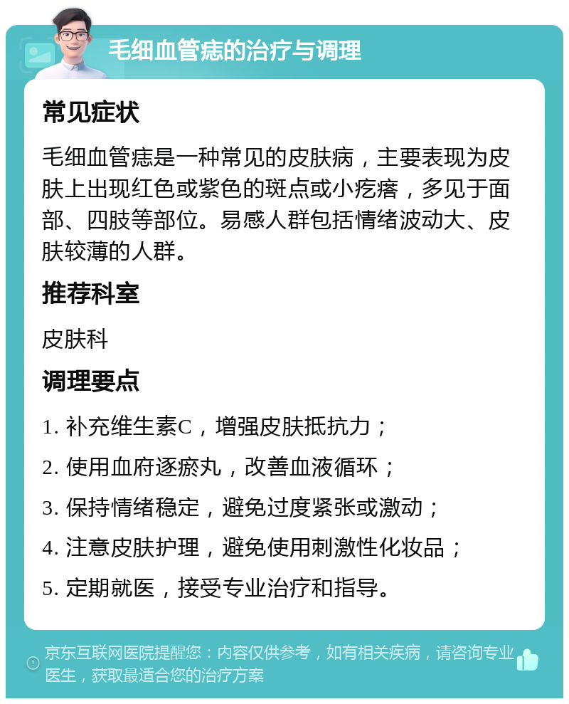 毛细血管痣的治疗与调理 常见症状 毛细血管痣是一种常见的皮肤病，主要表现为皮肤上出现红色或紫色的斑点或小疙瘩，多见于面部、四肢等部位。易感人群包括情绪波动大、皮肤较薄的人群。 推荐科室 皮肤科 调理要点 1. 补充维生素C，增强皮肤抵抗力； 2. 使用血府逐瘀丸，改善血液循环； 3. 保持情绪稳定，避免过度紧张或激动； 4. 注意皮肤护理，避免使用刺激性化妆品； 5. 定期就医，接受专业治疗和指导。